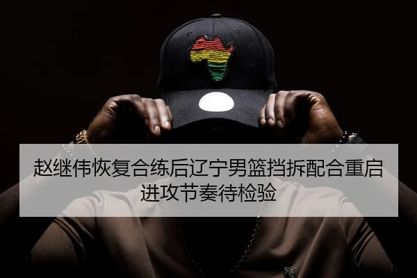 赵继伟恢复合练后辽宁男篮挡拆配合重启进攻节奏待检验